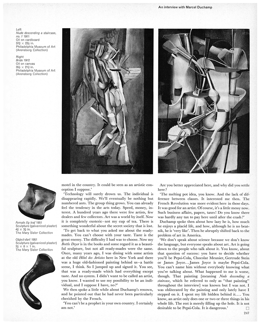 An interview with Marcel Duchamp by Dore Ashton. First published in Studio International, Vol 171, No 878, June 1966, page 247. © Studio International Foundation. Left: Nude descending a staircase, no. 1, 1911. Oil on cardboard, 37 3/4 x 23 1/2 in. Philadelphia Museum of Art (Arensberg Collection); Right: Bride, 1912. Oil on canvas, 35 1/2 x 21 3/4 in. Philadelphia Museum of Art (Arensberg Collection); Female fig leaf, 1951. Sculpture (galvanized plaster) 4 3/4 x 3 1/4 in. The Mary Sisler Collection; Object-dart, 1951. Sculpture (galvanized plaster), 3+ x 8 x 1 in. The Mary Sisler Collection.